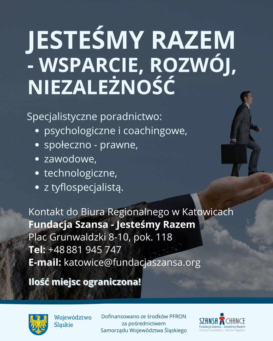 Plakat informacyjny kampanii "Jesteśmy Razem - wsparcie, rozwój, niezależność". Zawiera informacje o specjalistycznym poradnictwie oferowanym przez Fundację Szansa - Jesteśmy Razem w Katowicach i kierowanym do osób z niepełnosprawnościami. Rodzaje poradnictwa: psychologiczne i coachingowe, społeczno-prawne, zawodowe, technologiczne, z tyflospecjalistą. Dane kontaktowe: Plac Grunwaldzki 8–10, pokój 118, tel. +48 881 945 747, e-mail: katowice@fundacjaszansa.org. Liczba miejsc ograniczona. Na dole logotypy: Województwo Śląskie, Fundacja Szansa. Informacja o dofinansowaniu ze środków PFRON za pośrednictwem Samorządu Województwa Śląskiego. Tło grafiki przedstawia dłoń podtrzymującą idącego mężczyznę w garniturze, co symbolizuje wsparcie.